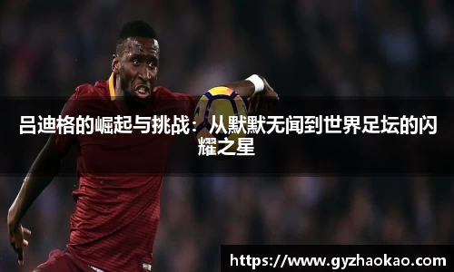 吕迪格的崛起与挑战：从默默无闻到世界足坛的闪耀之星