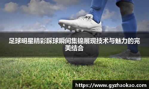 足球明星精彩踩球瞬间集锦展现技术与魅力的完美结合